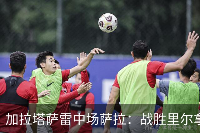 加拉塔萨雷中场萨拉：战胜里尔拿下欧冠首胜给全队带来了信心
