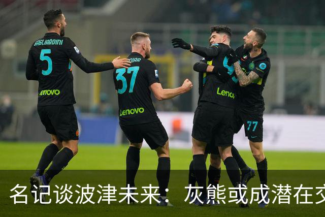 名记谈波津未来：灰熊或成潜在交易下家 他们不介意接手大合同