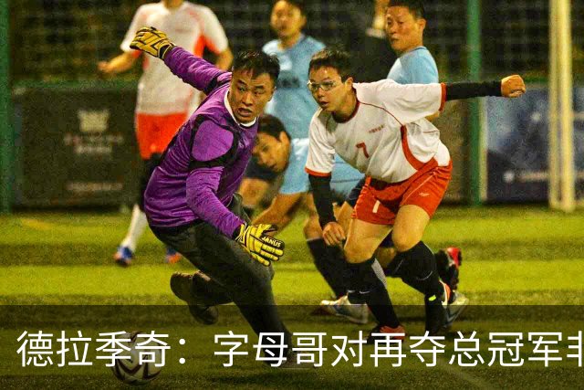 德拉季奇：字母哥对再夺总冠军非常渴望，完美契合热火体系