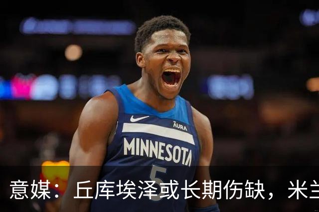 意媒：丘库埃泽或长期伤缺，米兰可能考虑用哈钦森等人顶替他