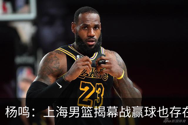 杨鸣：上海男篮揭幕战赢球也存在隐患 王哲林在胶着的比赛很难下去