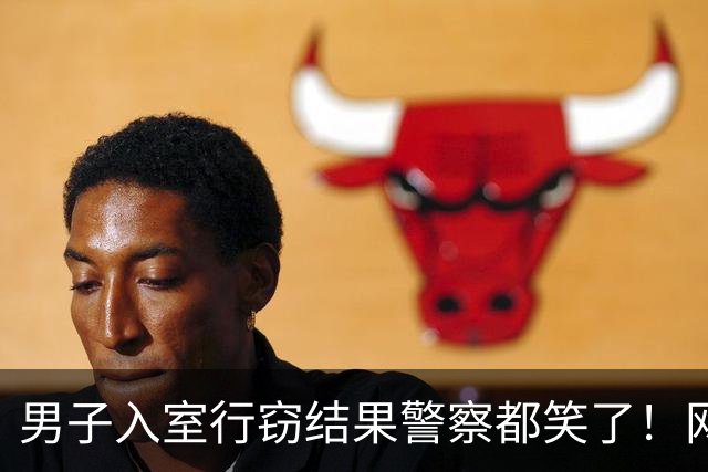 男子入室行窃结果警察都笑了！网友：彭于晏自己都没想到会出现在案发现场
