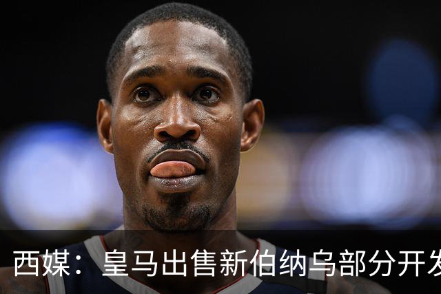 西媒：皇马出售新伯纳乌部分开发权 获3.6亿欧