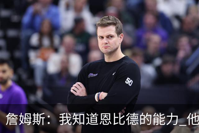 詹姆斯：我知道恩比德的能力 他是世界最佳球员之一