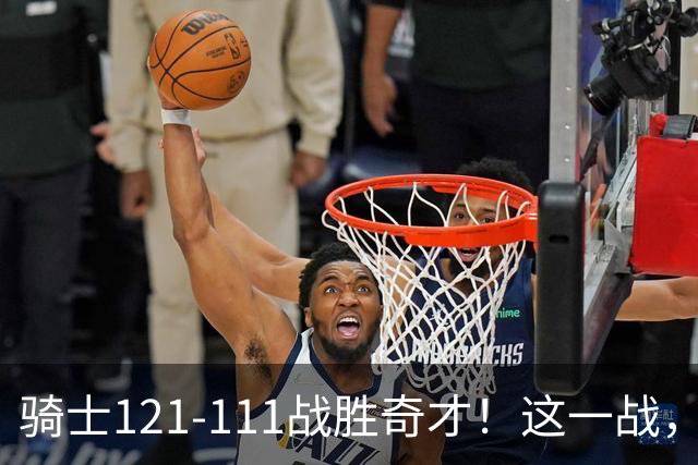 骑士121-111战胜奇才！这一战，我不得不承认4个事实！迪班萨不水