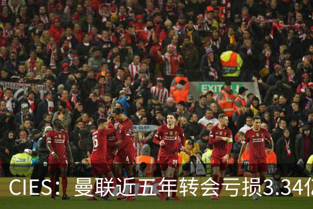 CIES：曼联近五年转会亏损3.34亿镑，欧洲球队中垫底